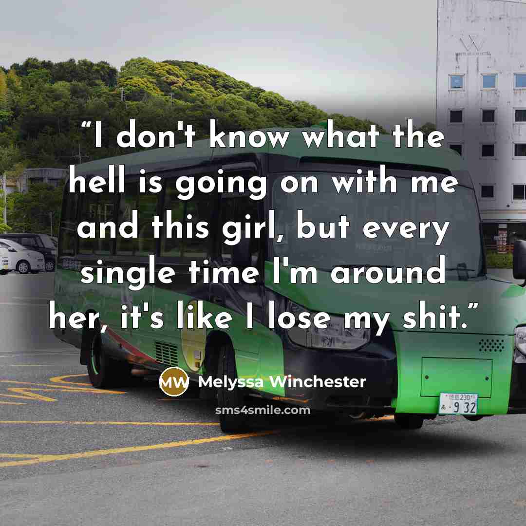 “I don't know what the hell is going on with me and this girl, but every single time I'm around her, it's like I lose my shit.” quote by Melyssa Winchester