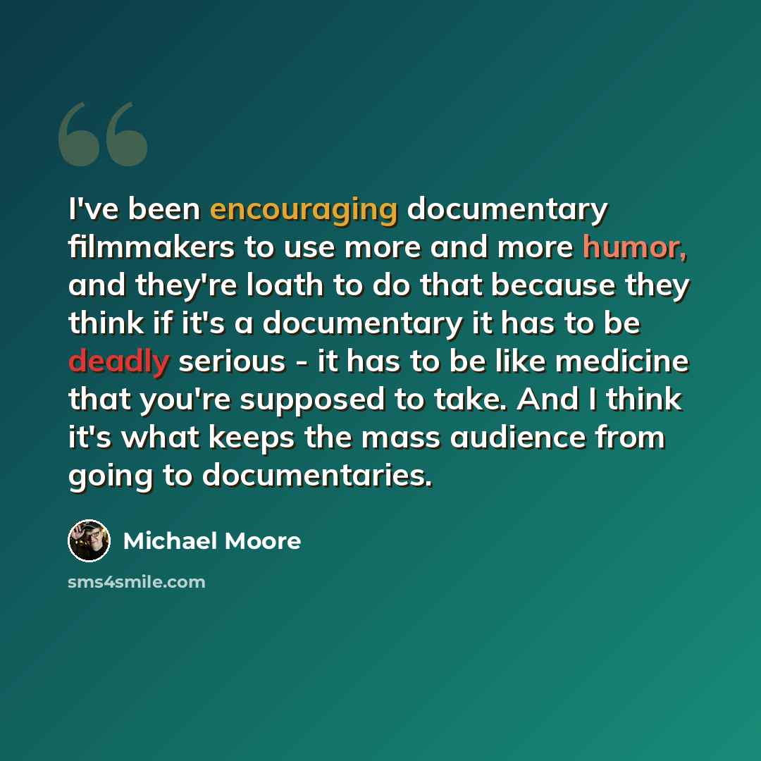 “I've been encouraging documentary filmmakers to use more and more humor, and they're loath to do that because they think if it's a documentary it has to be deadly serious - it has to be like medicine that you're supposed to take. And I think it's what keeps the mass audience from going to…” quote by Michael Moore
