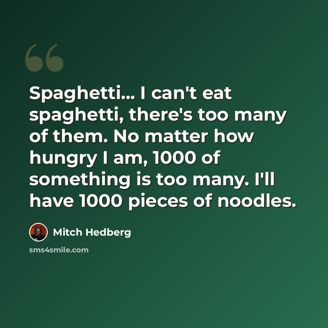 “Spaghetti... I can't eat spaghetti, there's too many of them. No matter how hungry I am, 1000 of something is too many. I'll have 1000 pieces of noodles.” quote by Mitch Hedberg