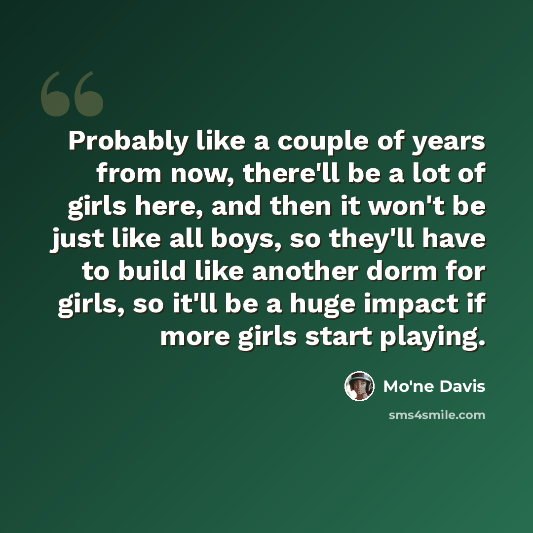 “Probably like a couple of years from now, there'll be a lot of girls here, and then it won't be just like all boys, so they'll have to build like another dorm for girls, so it'll be a huge impact if more girls start playing.” quote by Mo'ne Davis