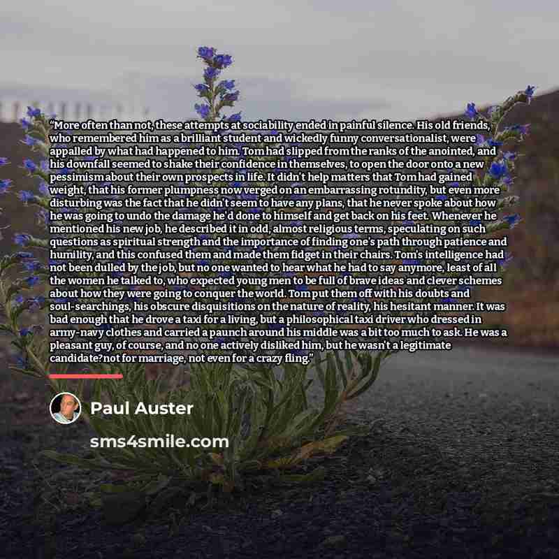 “More often than not, these attempts at sociability ended in painful silence. His old friends, who remembered him as a brilliant student and wickedly funny conversationalist, were appalled by what had happened to him. Tom had slipped from the ranks of the anointed, and his downfall seemed to shake…” quote by Paul Auster