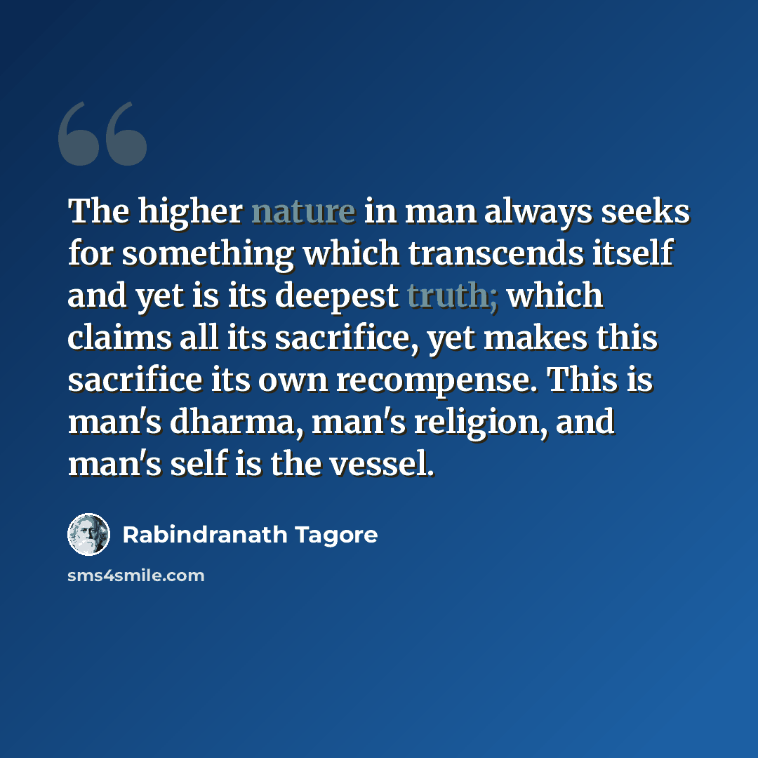 “The higher nature in man always seeks for something which transcends itself and yet is its deepest truth; which claims all its sacrifice, yet makes this sacrifice its own recompense. This is man's dharma, man's religion, and man's self is the vessel.” quote by Rabindranath Tagore