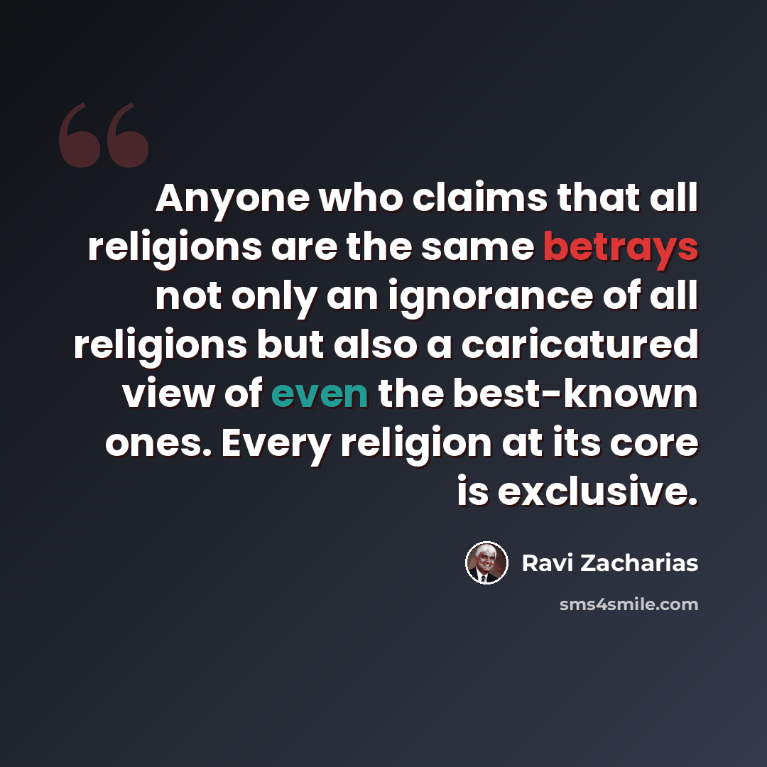 “Anyone who claims that all religions are the same betrays not only an ignorance of all religions but also a caricatured view of even the best-known ones. Every religion at its core is exclusive.” quote by Ravi Zacharias