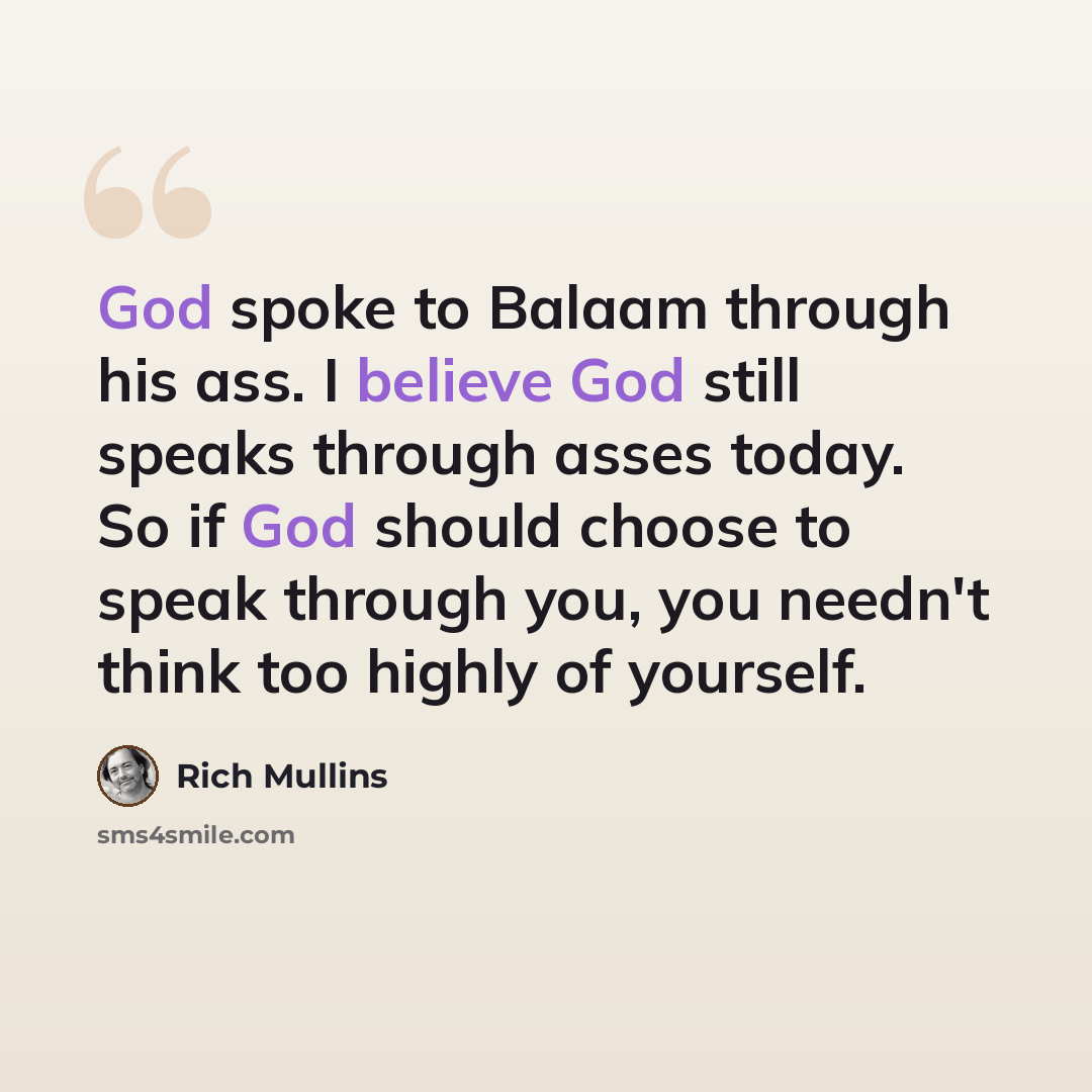 “God spoke to Balaam through his ass. I believe God still speaks through asses today. So if God should choose to speak through you, you needn't think too highly of yourself.” quote by Rich Mullins