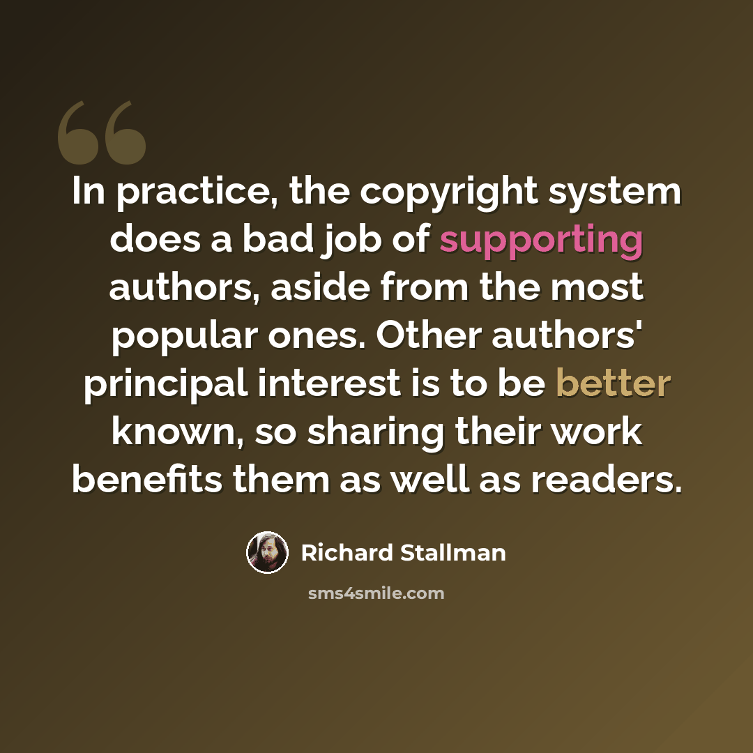 “In practice, the copyright system does a bad job of supporting authors, aside from the most popular ones. Other authors' principal interest is to be better known, so sharing their work benefits them as well as readers.” quote by Richard Stallman