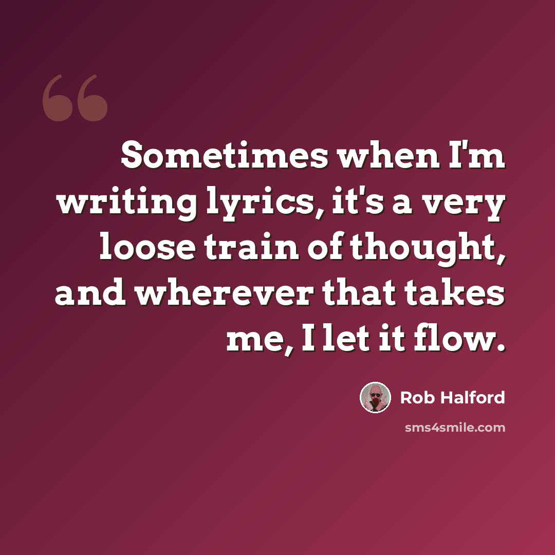 “Sometimes when I'm writing lyrics, it's a very loose train of thought, and wherever that takes me, I let it flow.” quote by Rob Halford