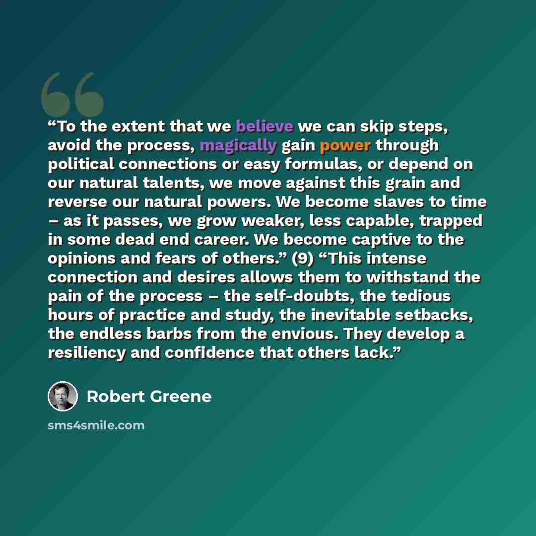 “To the extent that we believe we can skip steps, avoid the process, magically gain power through political connections or easy formulas, or depend on our natural talents, we move against this grain and reverse our natural powers. We become slaves to time – as it passes, we grow weaker, less…” quote by Robert Greene