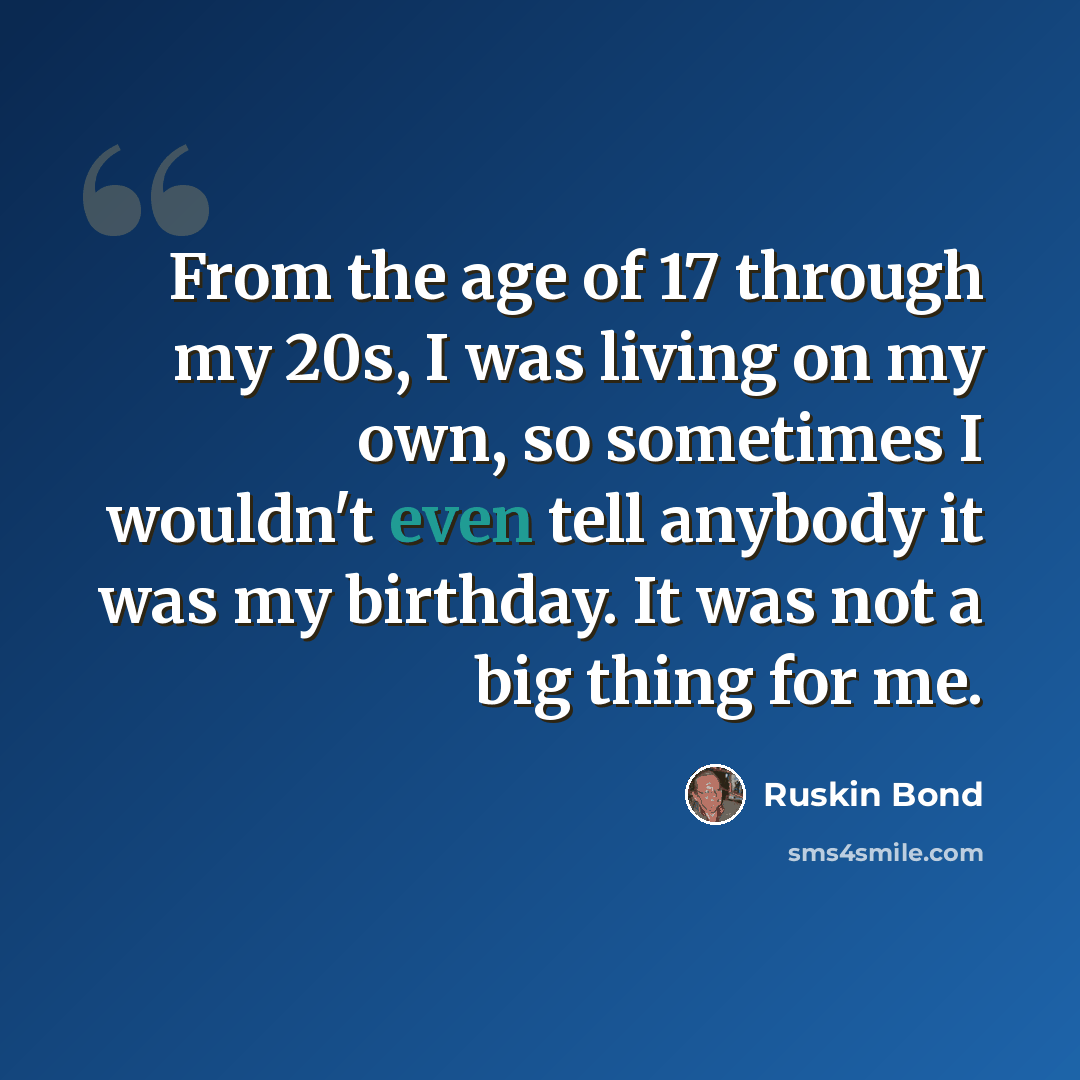 “From the age of 17 through my 20s, I was living on my own, so sometimes I wouldn't even tell anybody it was my birthday. It was not a big thing for me.” quote by Ruskin Bond
