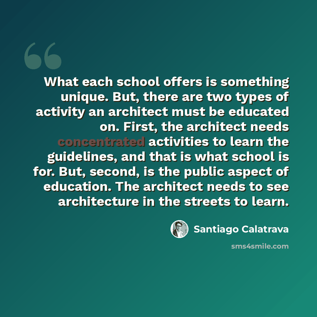 “What each school offers is something unique. But, there are two types of activity an architect must be educated on. First, the architect needs concentrated activities to learn the guidelines, and that is what school is for. But, second, is the public aspect of education. The architect needs to see…” quote by Santiago Calatrava