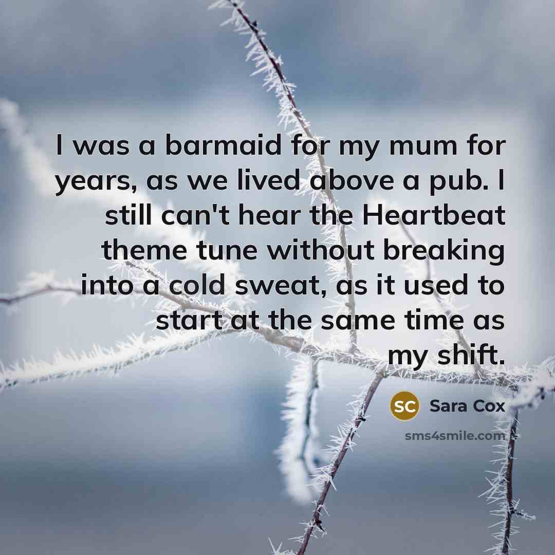“I was a barmaid for my mum for years, as we lived above a pub. I still can't hear the Heartbeat theme tune without breaking into a cold sweat, as it used to start at the same time as my shift.” quote by Sara Cox