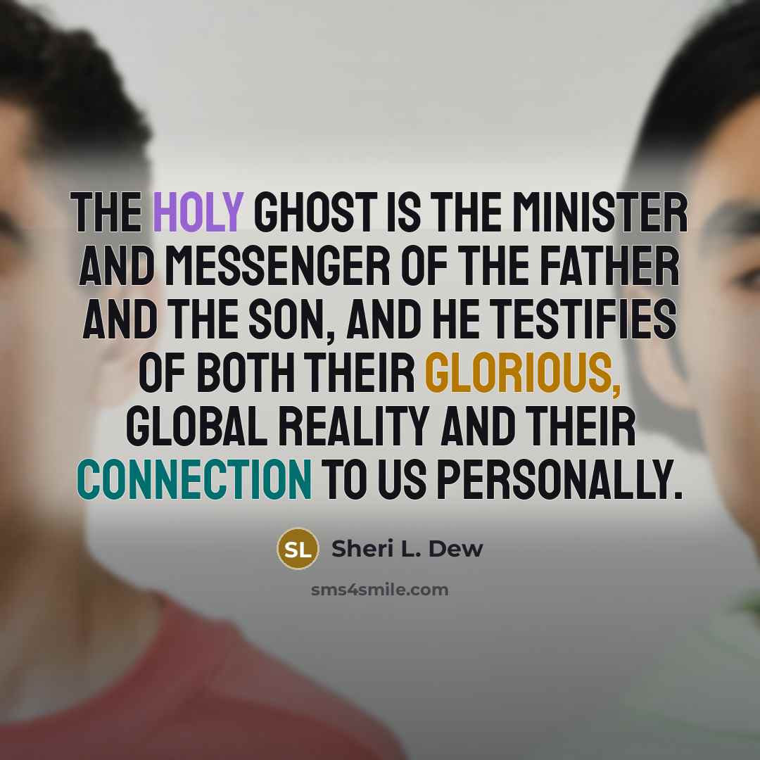 “The Holy Ghost is the minister and messenger of the Father and the Son, and He testifies of both Their glorious, global reality and Their connection to us personally.” quote by Sheri L. Dew