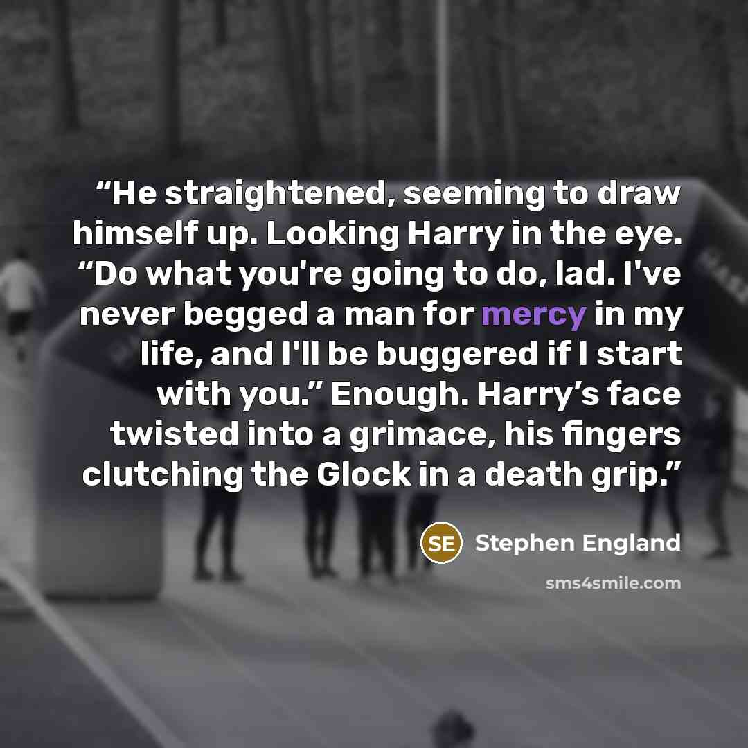 “He straightened, seeming to draw himself up. Looking Harry in the eye. “Do what you're going to do, lad. I've never begged a man for mercy in my life, and I'll be buggered if I start with you.” Enough. Harry’s face twisted into a grimace, his fingers clutching the Glock in a death grip.” quote by Stephen England