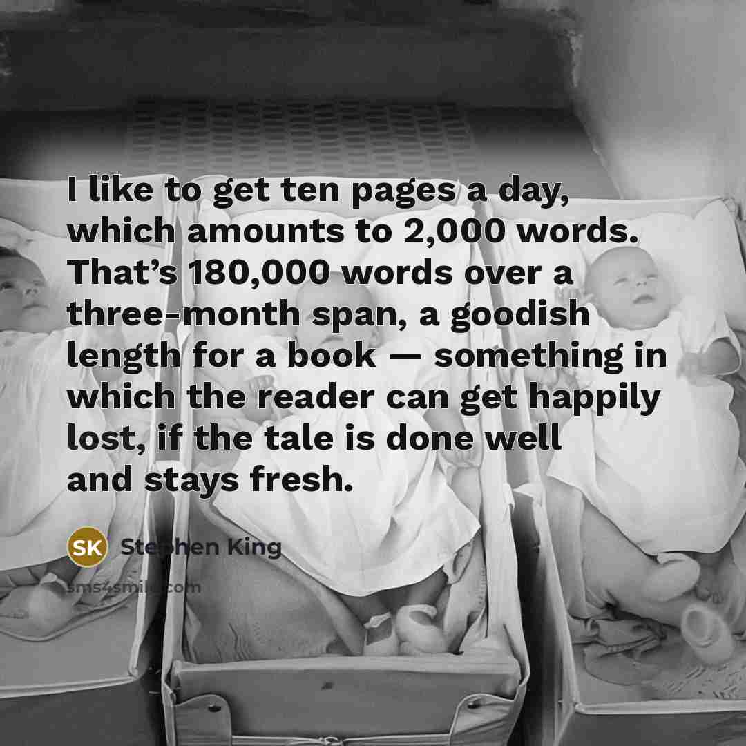 “I like to get ten pages a day, which amounts to 2,000 words. That’s 180,000 words over a three-month span, a goodish length for a book — something in which the reader can get happily lost, if the tale is done well and stays fresh.” quote by Stephen King