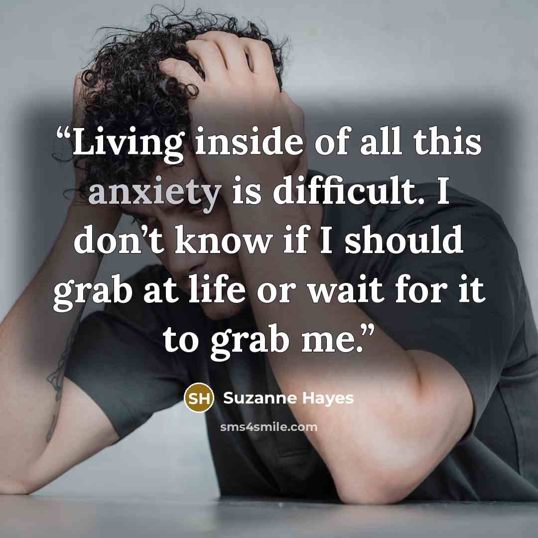 “Living inside of all this anxiety is difficult. I don’t know if I should grab at life or wait for it to grab me.” quote by Suzanne Hayes