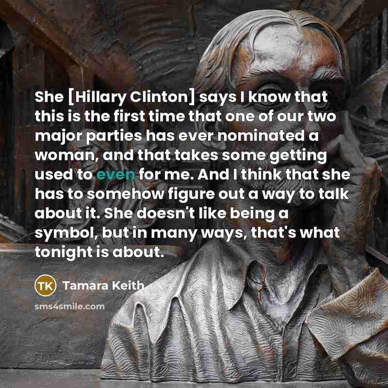 “She [Hillary Clinton] says I know that this is the first time that one of our two major parties has ever nominated a woman, and that takes some getting used to even for me. And I think that she has to somehow figure out a way to talk about it. She doesn't like being a symbol, but in many ways…” quote by Tamara Keith