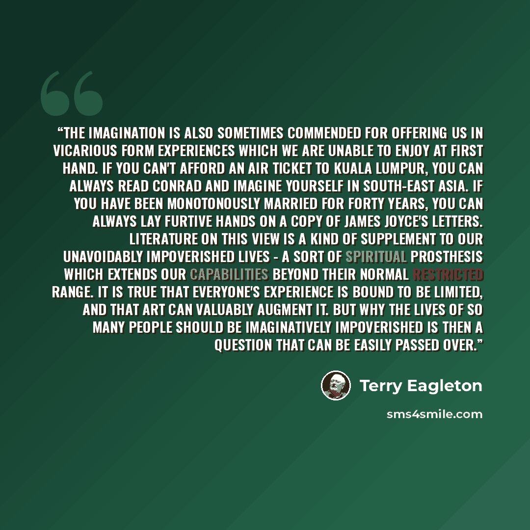 “The imagination is also sometimes commended for offering us in vicarious form experiences which we are unable to enjoy at first hand. If you can't afford an air ticket to Kuala Lumpur, you can always read Conrad and imagine yourself in South-East Asia. If you have been monotonously married for…” quote by Terry Eagleton