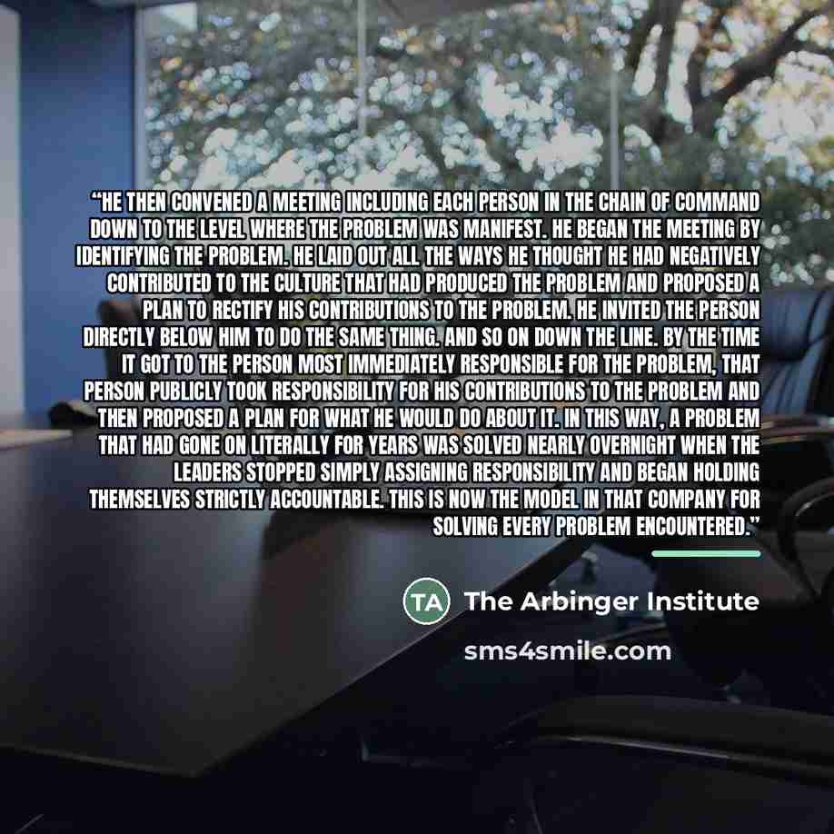 “He then convened a meeting including each person in the chain of command down to the level where the problem was manifest. He began the meeting by identifying the problem. He laid out all the ways he thought he had negatively contributed to the culture that had produced the problem and proposed a…” quote by The Arbinger Institute
