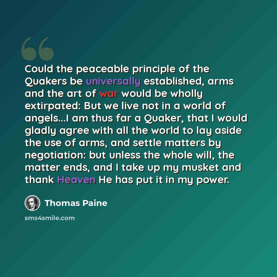 “Could the peaceable principle of the Quakers be universally established, arms and the art of war would be wholly extirpated: But we live not in a world of angels...I am thus far a Quaker, that I would gladly agree with all the world to lay aside the use of arms, and settle matters by negotiation…” quote by Thomas Paine