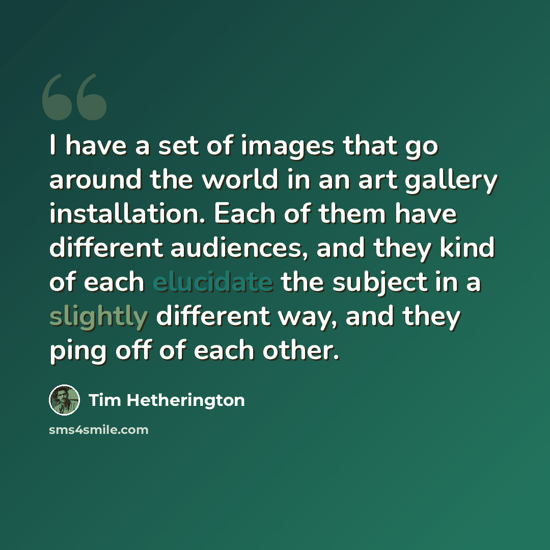“I have a set of images that go around the world in an art gallery installation. Each of them have different audiences, and they kind of each elucidate the subject in a slightly different way, and they ping off of each other.” quote by Tim Hetherington