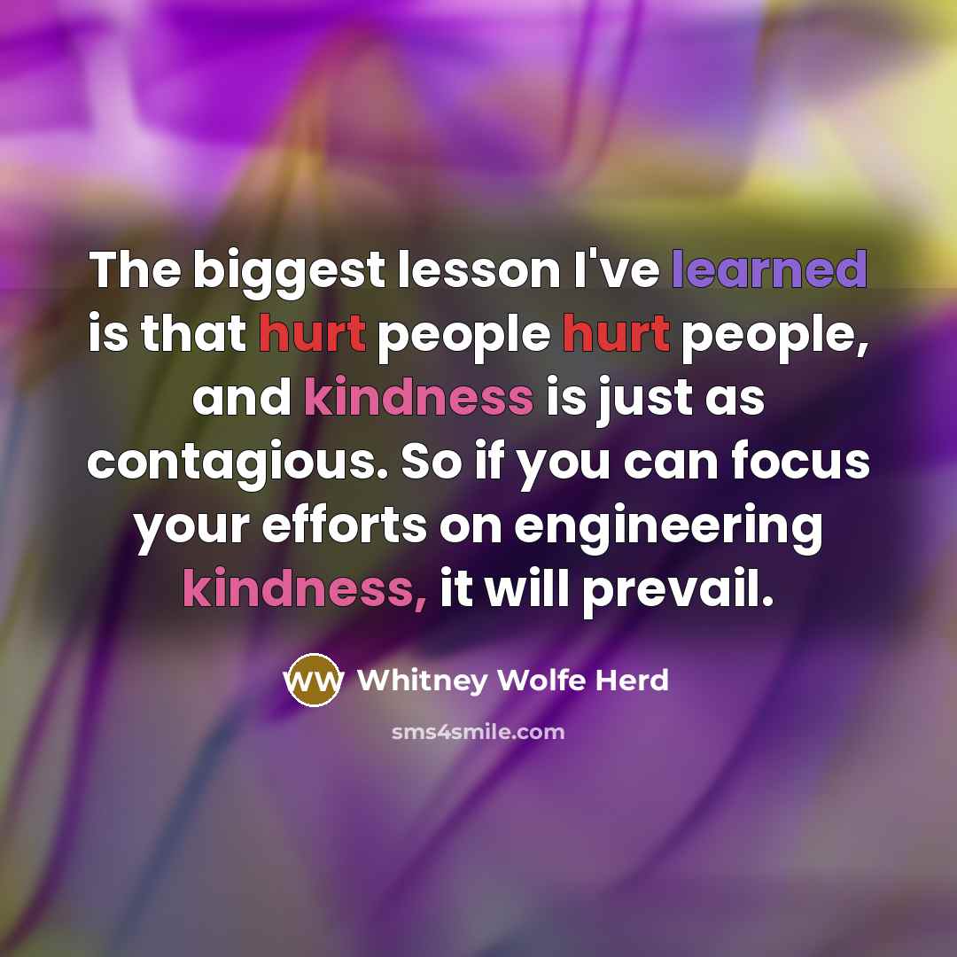 “The biggest lesson I've learned is that hurt people hurt people, and kindness is just as contagious. So if you can focus your efforts on engineering kindness, it will prevail.” quote by Whitney Wolfe Herd
