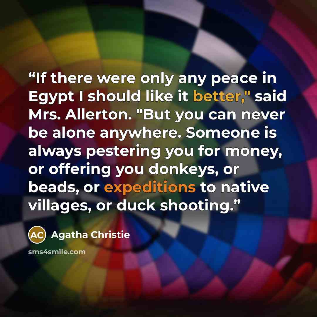 “If there were only any peace in Egypt I should like it better," said Mrs. Allerton. "But you can never be alone anywhere. Someone is always pestering you for money, or offering you donkeys, or beads, or expeditions to native villages, or duck shooting.” quote by Agatha Christie