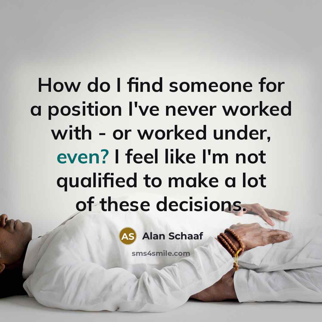 “How do I find someone for a position I've never worked with - or worked under, even? I feel like I'm not qualified to make a lot of these decisions.” quote by Alan Schaaf