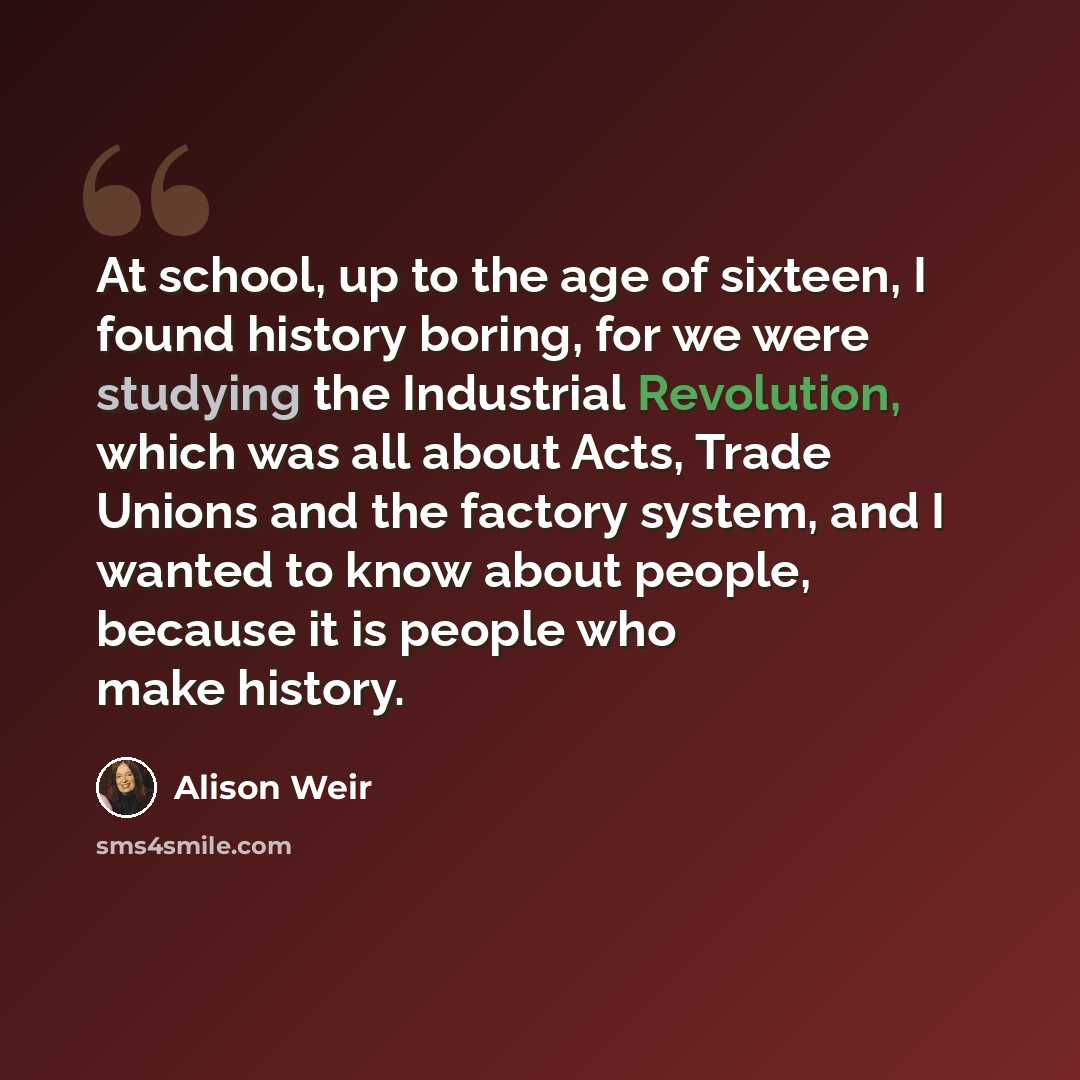 “At school, up to the age of sixteen, I found history boring, for we were studying the Industrial Revolution, which was all about Acts, Trade Unions and the factory system, and I wanted to know about people, because it is people who make history.” quote by Alison Weir