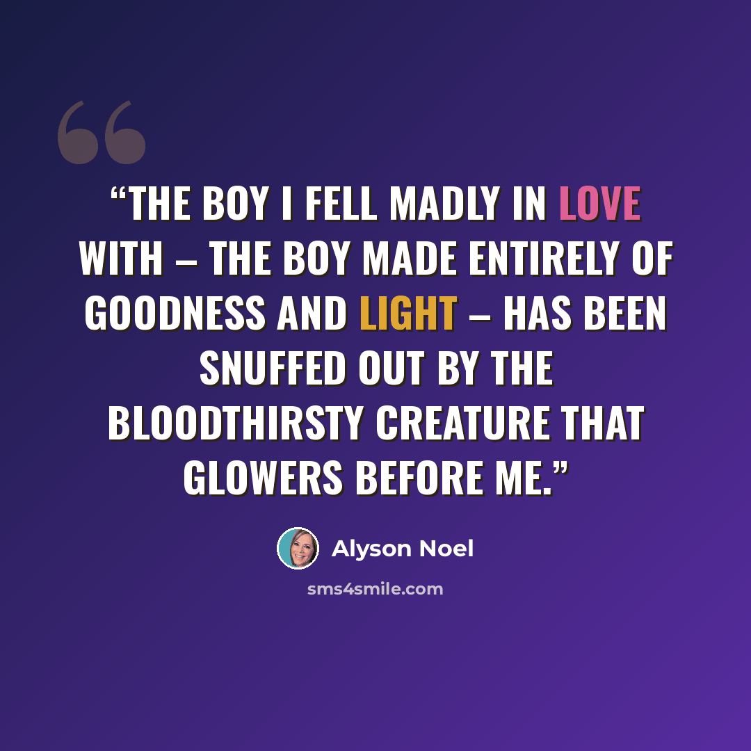 “The boy I fell madly in love with – the boy made entirely of goodness and light – has been snuffed out by the bloodthirsty creature that glowers before me.” quote by Alyson Noel