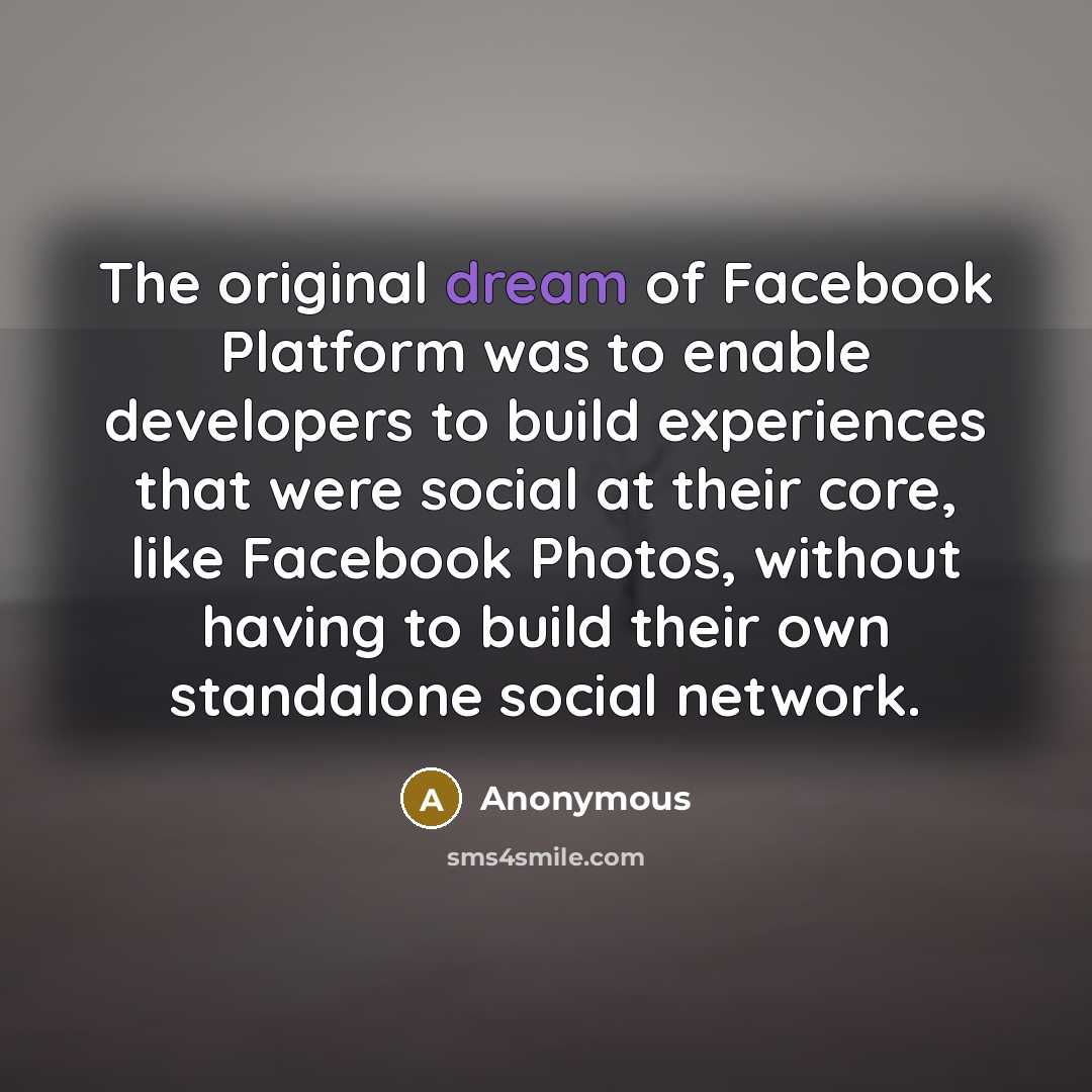 “The original dream of Facebook Platform was to enable developers to build experiences that were social at their core, like Facebook Photos, without having to build their own standalone social network.” quote by Anonymous