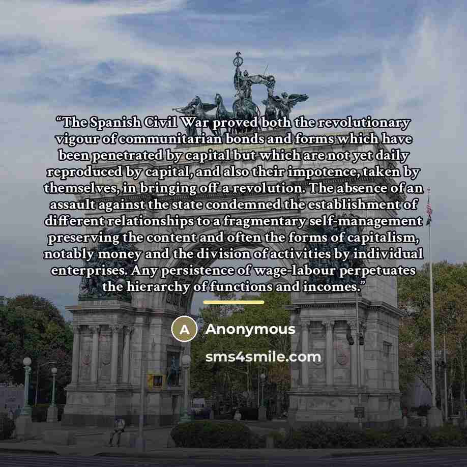 “The Spanish Civil War proved both the revolutionary vigour of communitarian bonds and forms which have been penetrated by capital but which are not yet daily reproduced by capital, and also their impotence, taken by themselves, in bringing off a revolution. The absence of an assault against the…” quote by Anonymous