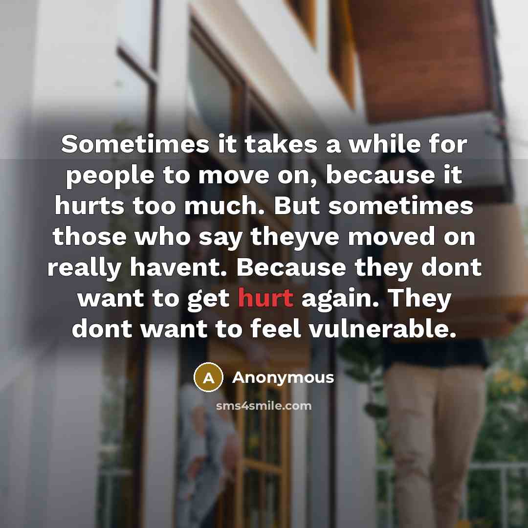 “Sometimes it takes a while for people to move on, because it hurts too much. But sometimes those who say theyve moved on really havent. Because they dont want to get hurt again. They dont want to feel vulnerable.” quote by Anonymous