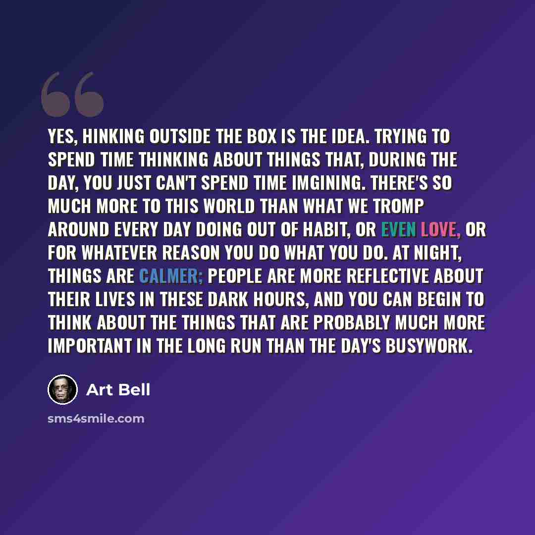 “Yes, hinking outside the box is the idea. Trying to spend time thinking about things that, during the day, you just can't spend time imgining. There's so much more to this world than what we tromp around every day doing out of habit, or even love, or for whatever reason you do what you do. At…” quote by Art Bell