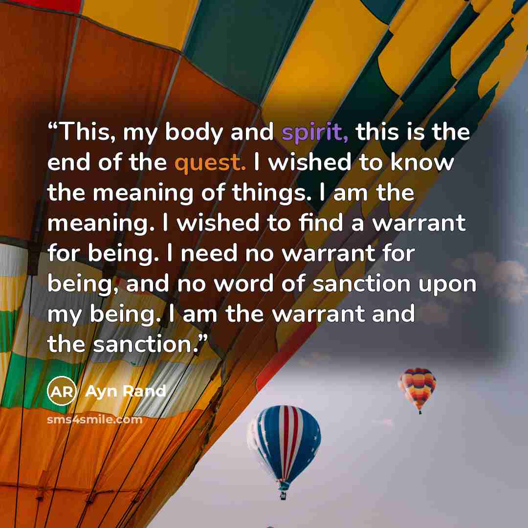 “This, my body and spirit, this is the end of the quest. I wished to know the meaning of things. I am the meaning. I wished to find a warrant for being. I need no warrant for being, and no word of sanction upon my being. I am the warrant and the sanction.” quote by Ayn Rand