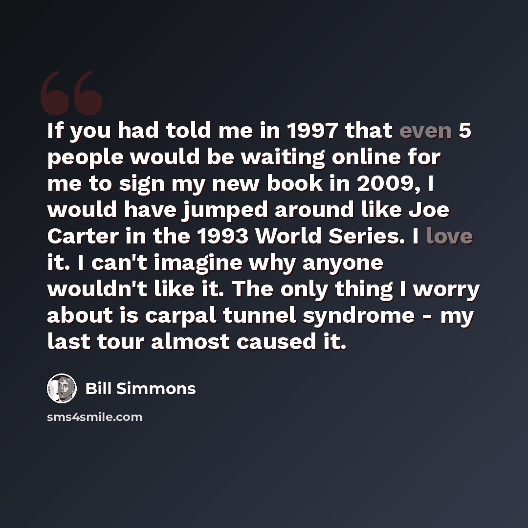 “If you had told me in 1997 that even 5 people would be waiting online for me to sign my new book in 2009, I would have jumped around like Joe Carter in the 1993 World Series. I love it. I can't imagine why anyone wouldn't like it. The only thing I worry about is carpal tunnel syndrome - my last…” quote by Bill Simmons