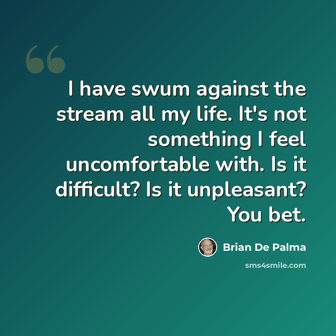 “I have swum against the stream all my life. It's not something I feel uncomfortable with. Is it difficult? Is it unpleasant? You bet.” quote by Brian De Palma