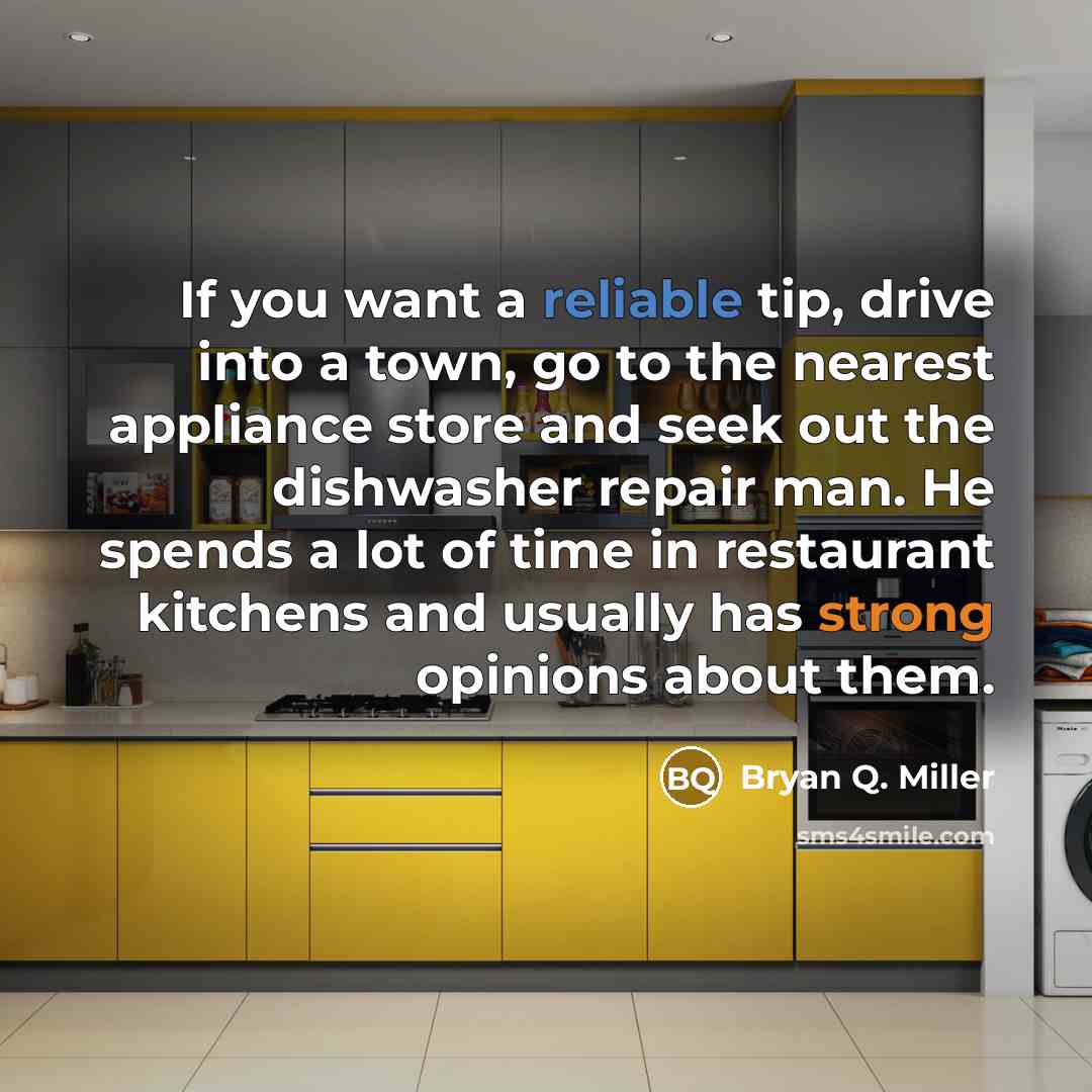 “If you want a reliable tip, drive into a town, go to the nearest appliance store and seek out the dishwasher repair man. He spends a lot of time in restaurant kitchens and usually has strong opinions about them.” quote by Bryan Q. Miller