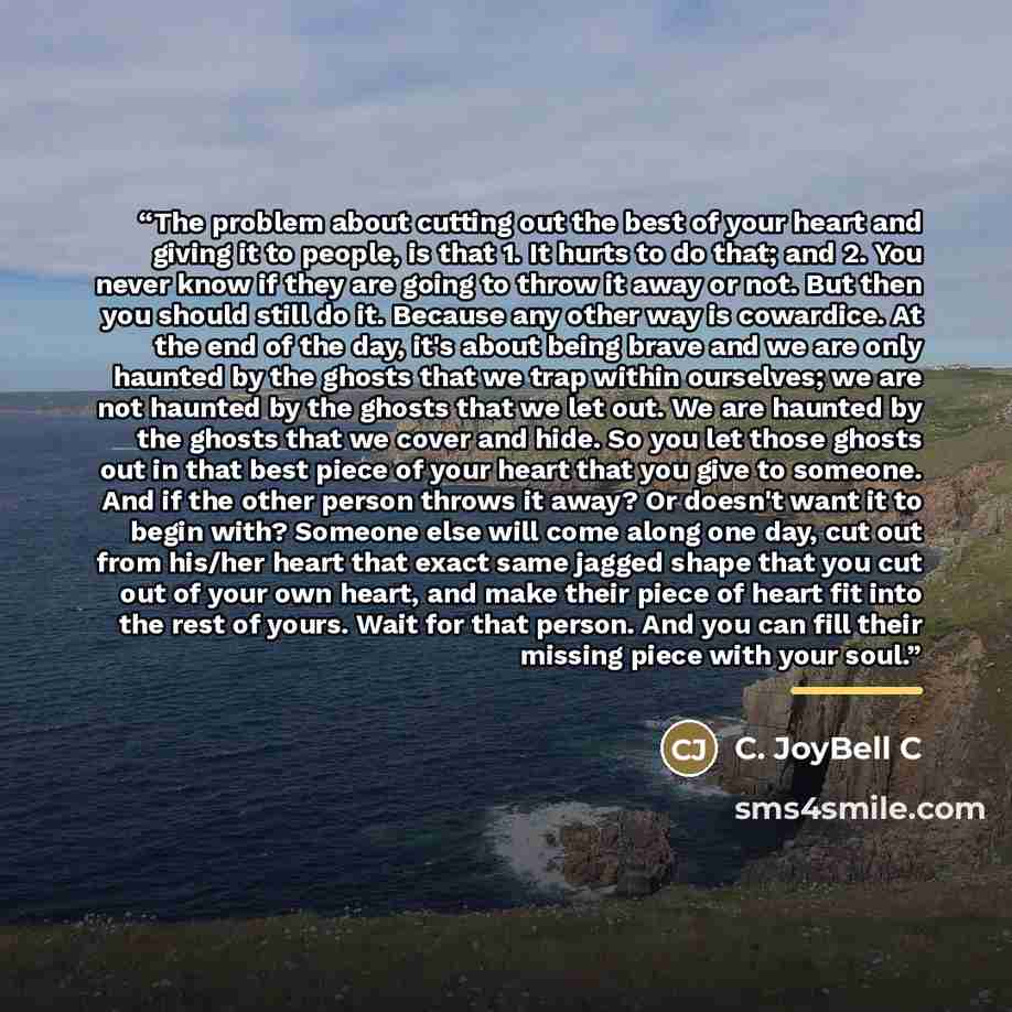 “The problem about cutting out the best of your heart and giving it to people, is that 1. It hurts to do that; and 2. You never know if they are going to throw it away or not. But then you should still do it. Because any other way is cowardice. At the end of the day, it's about being brave and we…” quote by C. JoyBell C