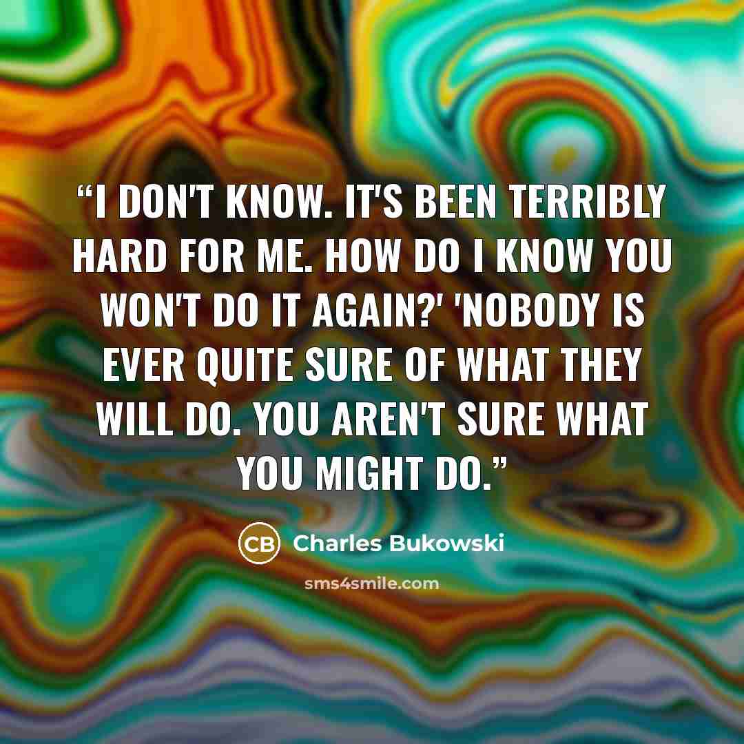“I don't know. It's been terribly hard for me. How do I know you won't do it again?' 'Nobody is ever quite sure of what they will do. You aren't sure what you might do.” quote by Charles Bukowski