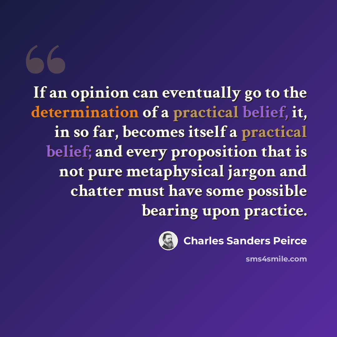 “If an opinion can eventually go to the determination of a practical belief, it, in so far, becomes itself a practical belief; and every proposition that is not pure metaphysical jargon and chatter must have some possible bearing upon practice.” quote by Charles Sanders Peirce