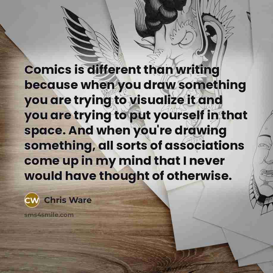 “Comics is different than writing because when you draw something you are trying to visualize it and you are trying to put yourself in that space. And when you're drawing something, all sorts of associations come up in my mind that I never would have thought of otherwise.” quote by Chris Ware