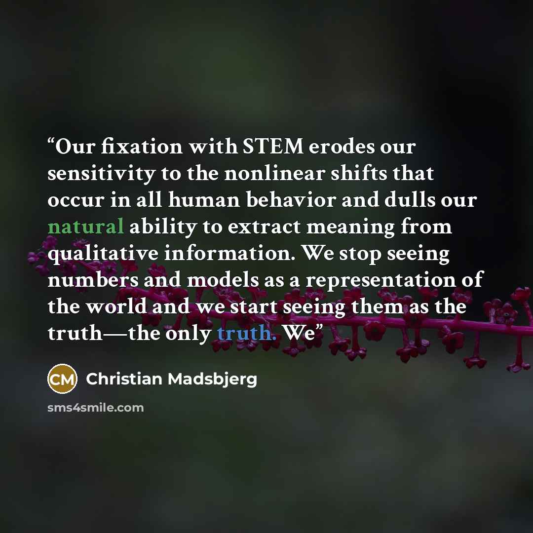 “Our fixation with STEM erodes our sensitivity to the nonlinear shifts that occur in all human behavior and dulls our natural ability to extract meaning from qualitative information. We stop seeing numbers and models as a representation of the world and we start seeing them as the truth—the only…” quote by Christian Madsbjerg