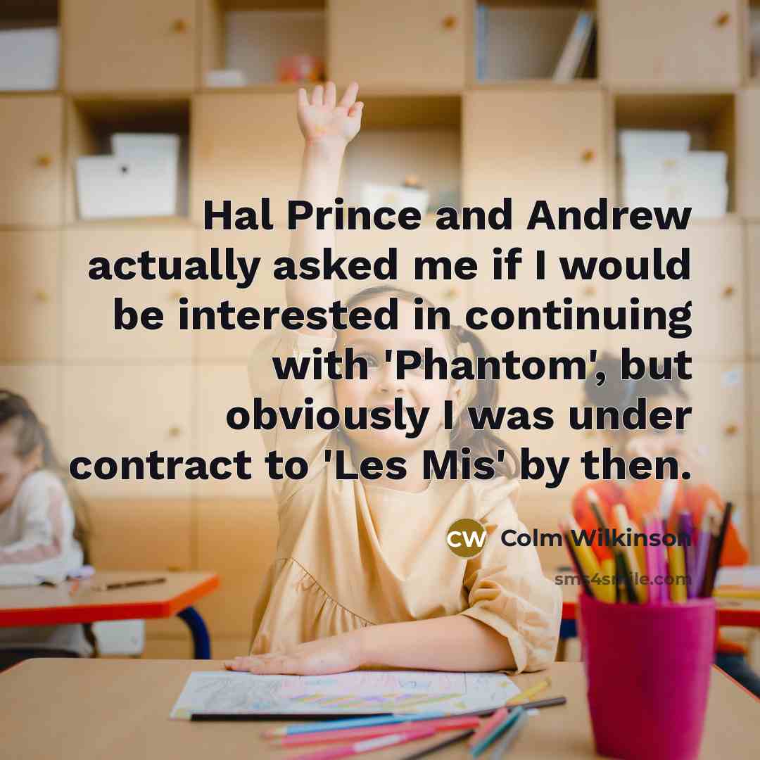 “Hal Prince and Andrew actually asked me if I would be interested in continuing with 'Phantom', but obviously I was under contract to 'Les Mis' by then.” quote by Colm Wilkinson