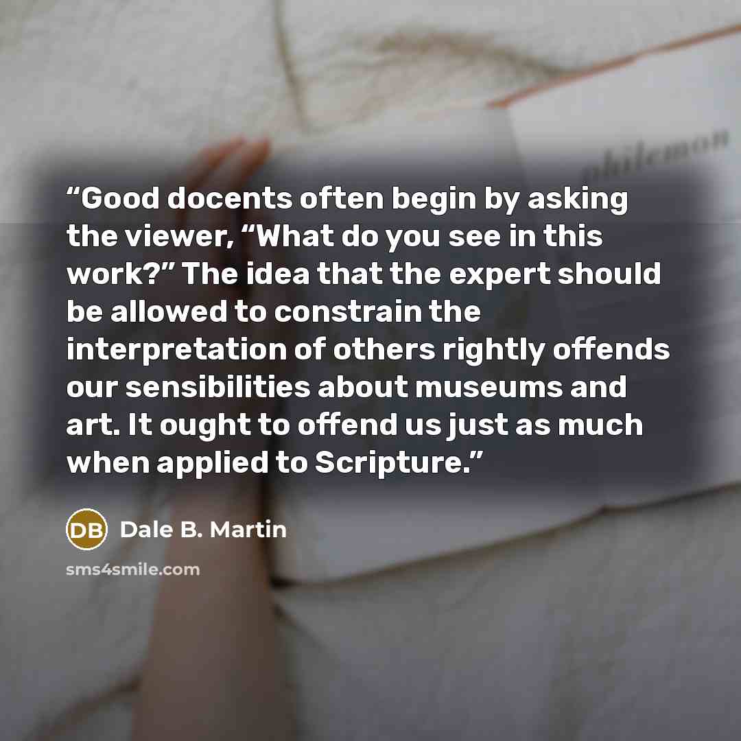 “Good docents often begin by asking the viewer, “What do you see in this work?” The idea that the expert should be allowed to constrain the interpretation of others rightly offends our sensibilities about museums and art. It ought to offend us just as much when applied to Scripture.” quote by Dale B. Martin