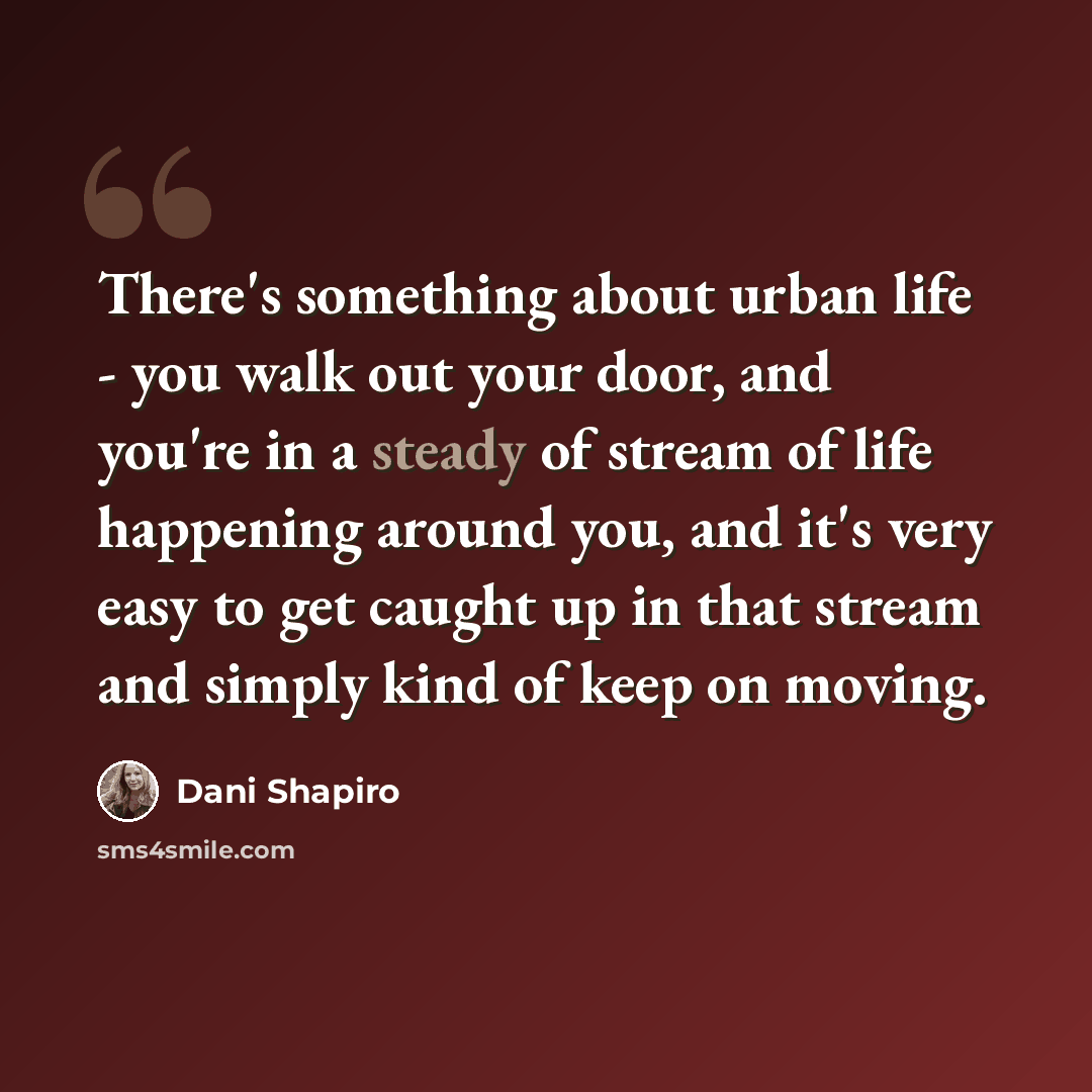 “There's something about urban life - you walk out your door, and you're in a steady of stream of life happening around you, and it's very easy to get caught up in that stream and simply kind of keep on moving.” quote by Dani Shapiro