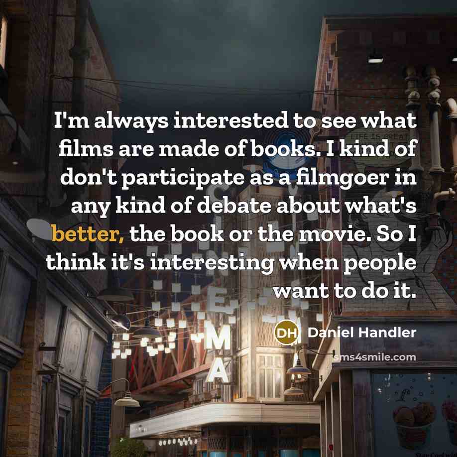 “I'm always interested to see what films are made of books. I kind of don't participate as a filmgoer in any kind of debate about what's better, the book or the movie. So I think it's interesting when people want to do it.” quote by Daniel Handler
