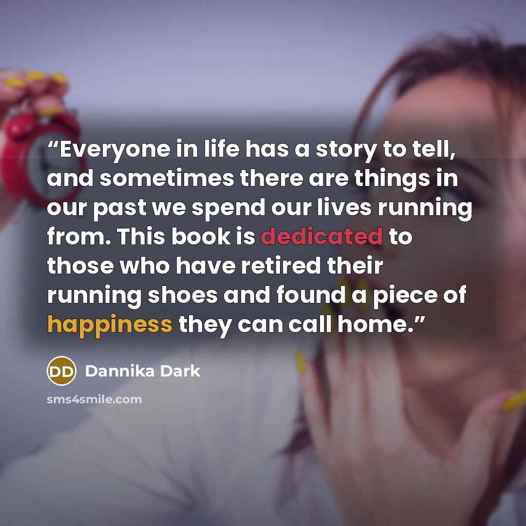 “Everyone in life has a story to tell, and sometimes there are things in our past we spend our lives running from. This book is dedicated to those who have retired their running shoes and found a piece of happiness they can call home.” quote by Dannika Dark