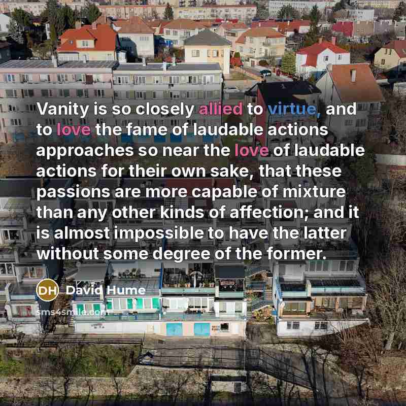 “Vanity is so closely allied to virtue, and to love the fame of laudable actions approaches so near the love of laudable actions for their own sake, that these passions are more capable of mixture than any other kinds of affection; and it is almost impossible to have the latter without some degree…” quote by David Hume