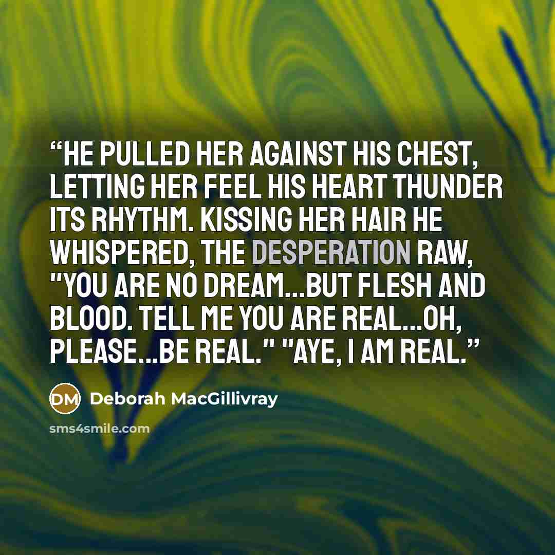 “He pulled her against his chest, letting her feel his heart thunder its rhythm. Kissing her hair he whispered, the desperation raw, "You are no dream...but flesh and blood. Tell me you are real...oh, please...be real." "Aye, I am real.” quote by Deborah MacGillivray