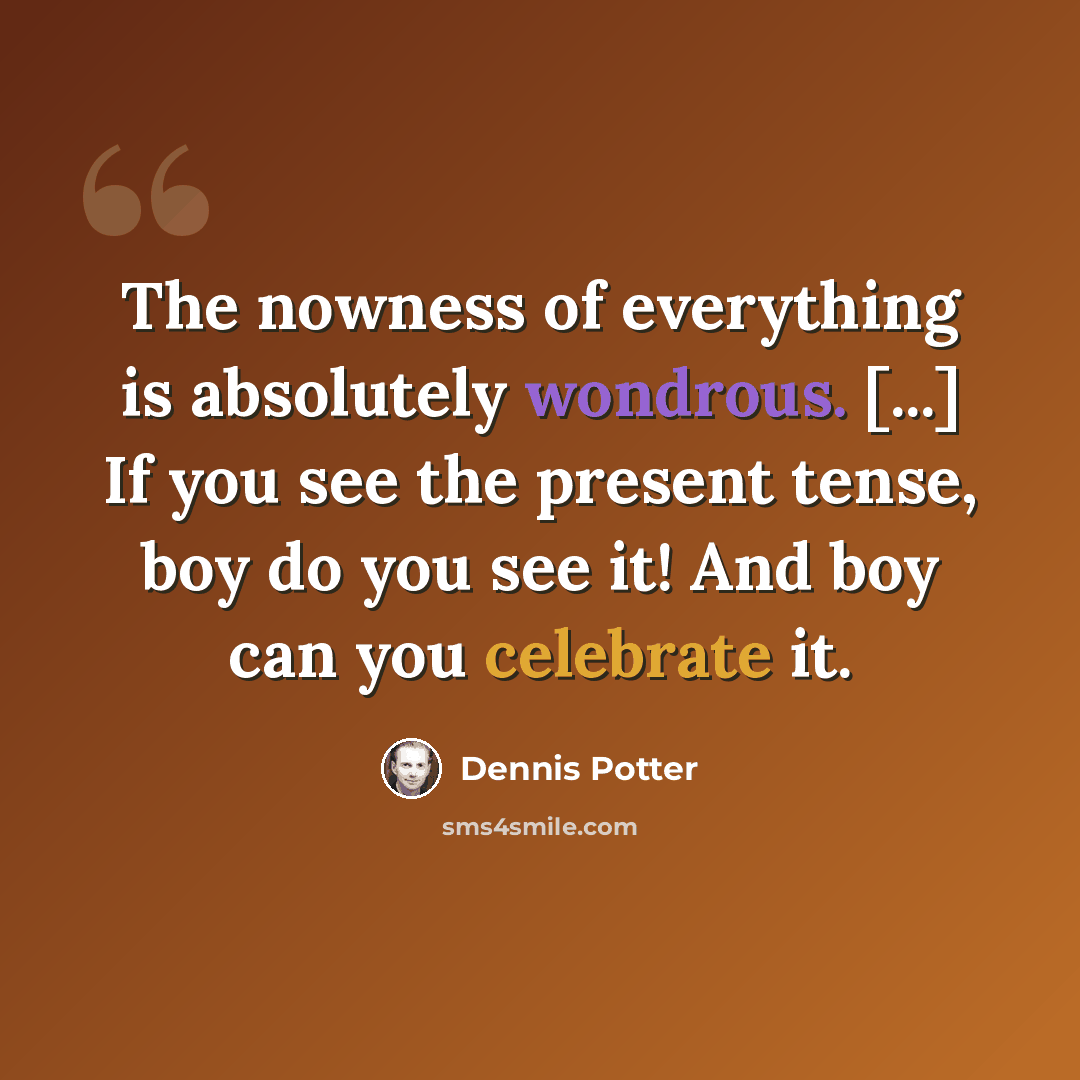 “The nowness of everything is absolutely wondrous. [...] If you see the present tense, boy do you see it! And boy can you celebrate it.” quote by Dennis Potter