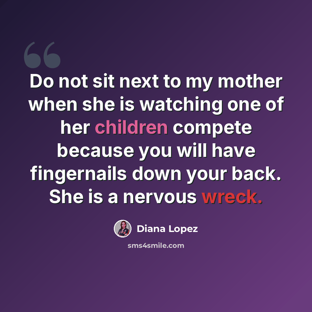 “Do not sit next to my mother when she is watching one of her children compete because you will have fingernails down your back. She is a nervous wreck.” quote by Diana Lopez